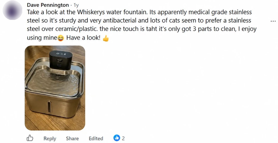 Screenshot of a Facebook comment by Dave Pennington: Take a look at the Whiskerys water fountain. Its apparently medical grade stainless steel so it's sturdy and very antibacterial and lots of cats seem to prefer a stainless steel over ceramic/plastic. the nice touch is taht it's only got 3 parts to clean, I enjoy using mine 😆 Have a look! 👍