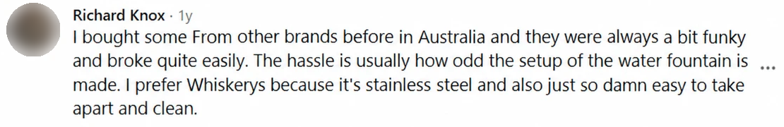Screenshot of a Facebook comment by Richard Knox: I bought some From other brands before in Australia and they were always a bit funky and broke quite easily. The hassle is usually how odd the setup of the water fountain is made. I prefer Whiskerys because it's stainless steel and also just so damn easy to take apart and clean.