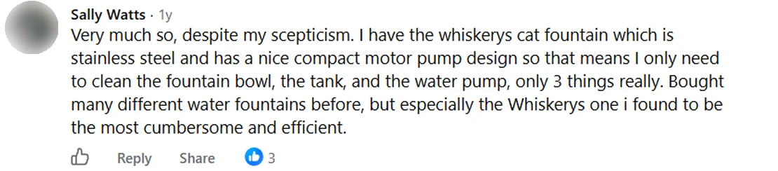 Screenshot of a Facebook comment by Sally Watts: Very much so, despite my scepticism. I have the whiskerys cat fountain which is stainless steel and has a nice compact motor pump design so that means I only need to clean the fountain bowl, the tank, and the water pump, only 3 things really. Bought many different water fountains before, but especially the Whiskerys one i found to be the most cumbersome and efficient.