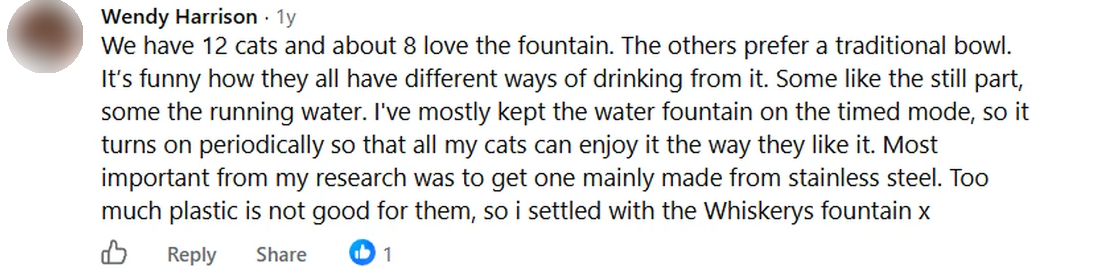 Screenshot of a Facebook comment by Wendy Harrison: We have 12 cats and about 8 love the fountain. The others prefer a traditional bowl. It's funny how they all have different ways of drinking from it. Some like the still part, some the running water. I've mostly kept the water fountain on the timed mode, so it turns on periodically so that all my cats can enjoy it the way they like it. Most important from my research was to get one mainly made from stainless steel. Too much plastic is not good for them, so i settled with the Whiskerys fountain x